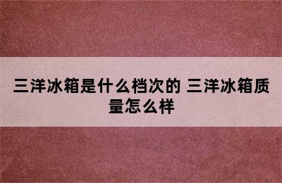 三洋冰箱是什么档次的 三洋冰箱质量怎么样